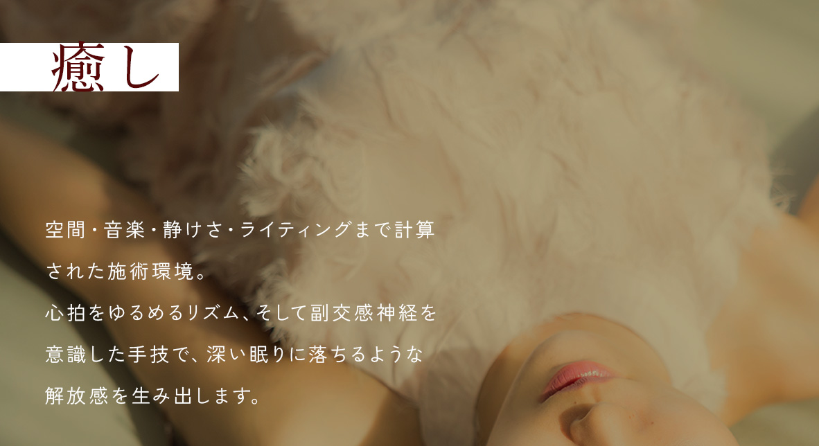 癒し - 空間・音楽・静けさ・ライティングまで計算された施術環境。心拍をゆるめるリズム、そして副交感神経を意識した手技で、深い眠りに落ちるような解放感を生み出します。