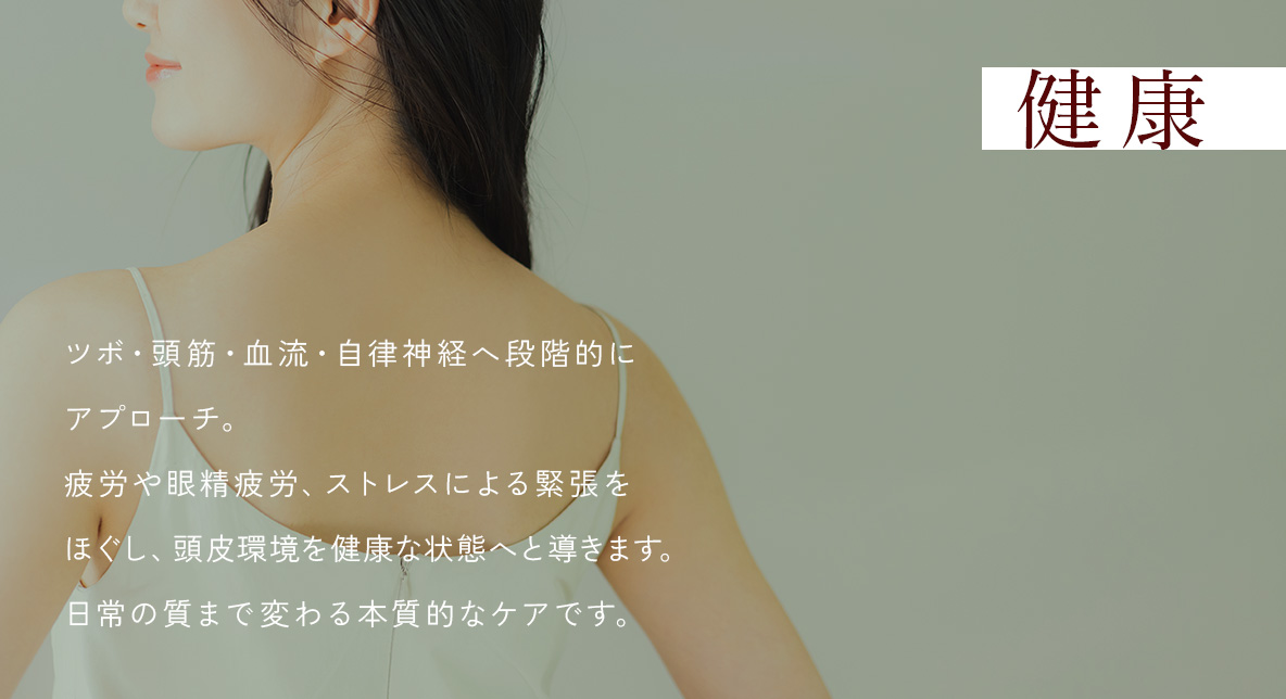 健康 - ツボ・頭筋・血流・自律神経へ段階的にアプローチ。疲労や眼精疲労、ストレスによる緊張をほぐし、頭皮環境を健康な状態へと導きます。日常の質まで変わる本質的なケアです。