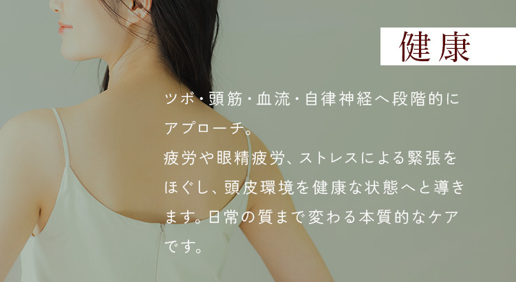 健康 - ツボ・頭筋・血流・自律神経へ段階的にアプローチ。疲労や眼精疲労、ストレスによる緊張をほぐし、頭皮環境を健康な状態へと導きます。日常の質まで変わる本質的なケアです。
