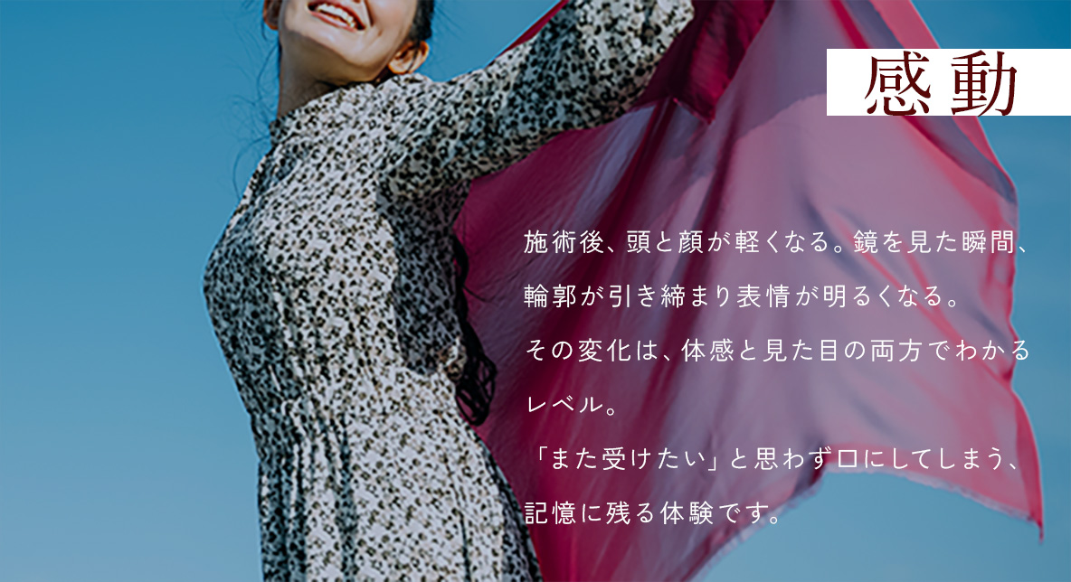 感動 - 施術後、頭と顔が軽くなる。鏡を見た瞬間、輪郭が引き締まり表情が明るくなる。その変化は、体感と見た目の両方でわかるレベル。「また受けたい」と思わず口にしてしまう、記憶に残る体験です。