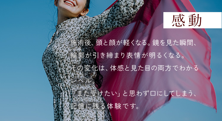 感動 - 施術後、頭と顔が軽くなる。鏡を見た瞬間、輪郭が引き締まり表情が明るくなる。その変化は、体感と見た目の両方でわかるレベル。「また受けたい」と思わず口にしてしまう、記憶に残る体験です。