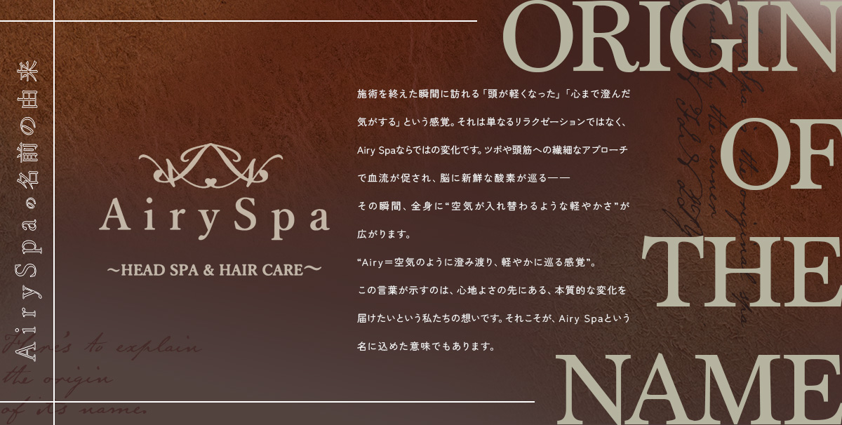 AirySpaの名前の由来 ― 施術を終えた瞬間に訪れる「頭が軽くなった」「心まで澄んだ気がする」という感覚。それは単なるリラクゼーションではなく、Airy Spaならではの変化です。ツボや頭筋への繊細なアプローチで血流が促され、脳に新鮮な酸素が巡る――その瞬間、全身に“空気が入れ替わるような軽やかさ”が広がります。“Airy＝空気のように澄み渡り、軽やかに巡る感覚”。この言葉が示すのは、心地よさの先にある、本質的な変化を届けたいという私たちの想いです。それこそが、Airy Spaという名に込めた意味でもあります。