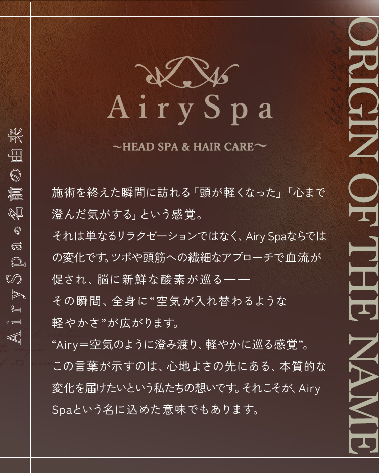 AirySpaの名前の由来 ― 施術を終えた瞬間に訪れる「頭が軽くなった」「心まで澄んだ気がする」という感覚。それは単なるリラクゼーションではなく、Airy Spaならではの変化です。ツボや頭筋への繊細なアプローチで血流が促され、脳に新鮮な酸素が巡る――その瞬間、全身に“空気が入れ替わるような軽やかさ”が広がります。“Airy＝空気のように澄み渡り、軽やかに巡る感覚”。この言葉が示すのは、心地よさの先にある、本質的な変化を届けたいという私たちの想いです。それこそが、Airy Spaという名に込めた意味でもあります。